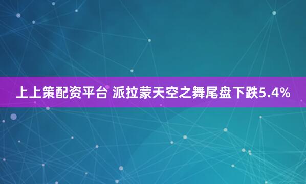 上上策配资平台 派拉蒙天空之舞尾盘下跌5.4%