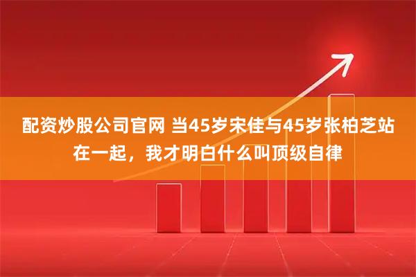配资炒股公司官网 当45岁宋佳与45岁张柏芝站在一起，我才明白什么叫顶级自律