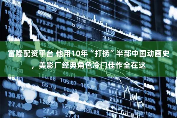 富隆配资平台 他用10年“打捞”半部中国动画史，美影厂经典角色冷门佳作全在这