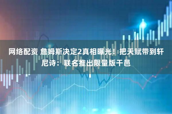 网络配资 詹姆斯决定2真相曝光！把天赋带到轩尼诗：联名推出限量版干邑