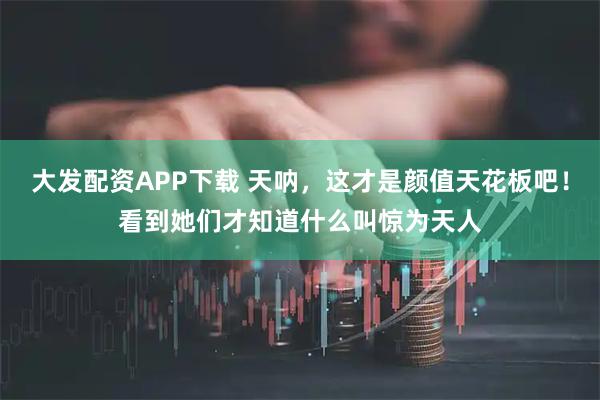 大发配资APP下载 天呐，这才是颜值天花板吧！看到她们才知道什么叫惊为天人