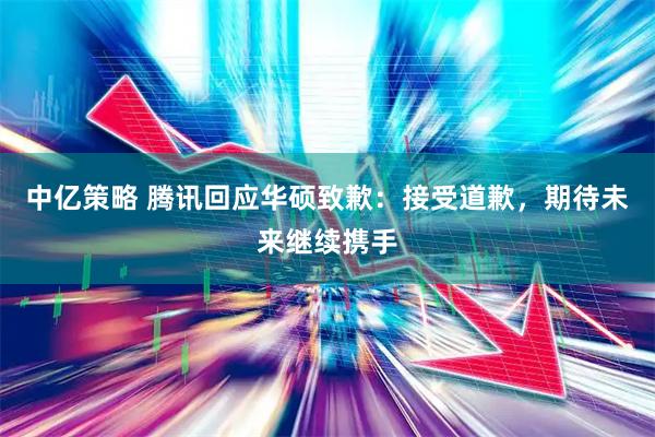 中亿策略 腾讯回应华硕致歉：接受道歉，期待未来继续携手