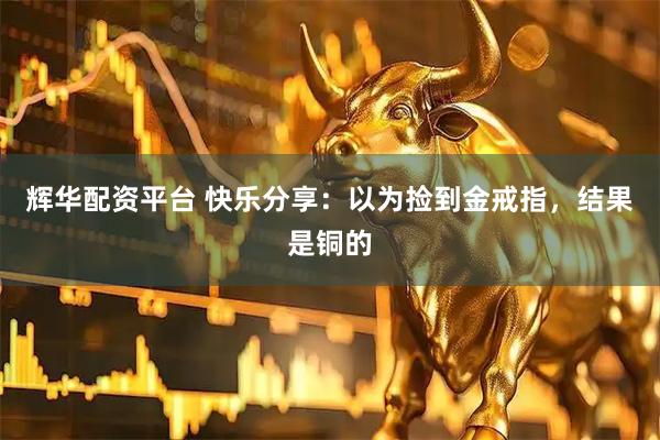 辉华配资平台 快乐分享：以为捡到金戒指，结果是铜的