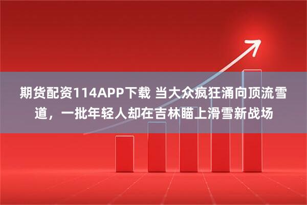 期货配资114APP下载 当大众疯狂涌向顶流雪道，一批年轻人却在吉林瞄上滑雪新战场