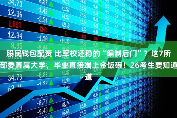 股民钱包配资 比军校还稳的“编制后门”？这7所部委直属大学，毕业直接端上金饭碗！26考生要知道