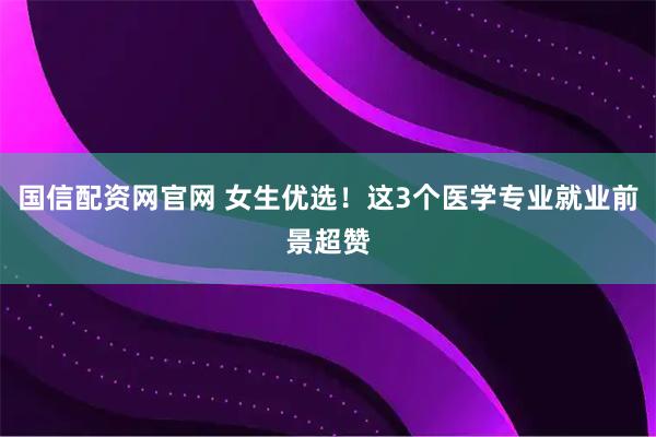 国信配资网官网 女生优选！这3个医学专业就业前景超赞