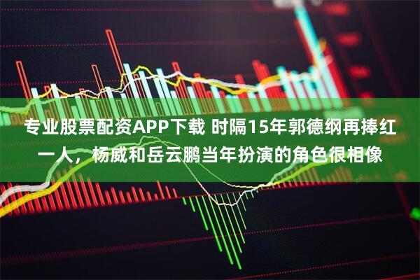 专业股票配资APP下载 时隔15年郭德纲再捧红一人，杨威和岳云鹏当年扮演的角色很相像