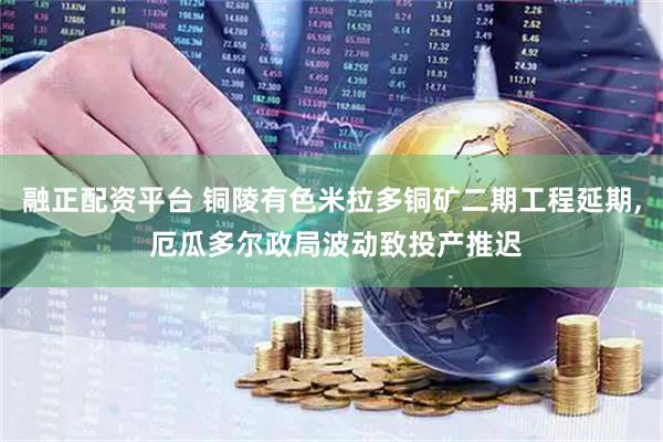 融正配资平台 铜陵有色米拉多铜矿二期工程延期, 厄瓜多尔政局波动致投产推迟