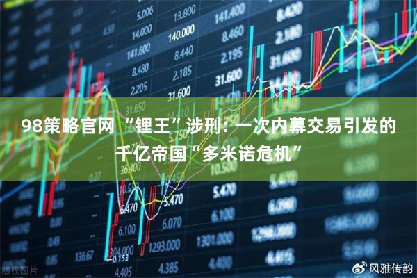 98策略官网 “锂王”涉刑: 一次内幕交易引发的千亿帝国“多米诺危机”