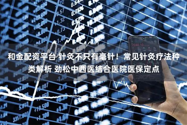 和金配资平台 针灸不只有毫针！常见针灸疗法种类解析 劲松中西医结合医院医保定点