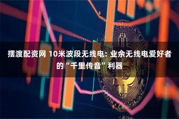 摆渡配资网 10米波段无线电: 业余无线电爱好者的“千里传音”利器