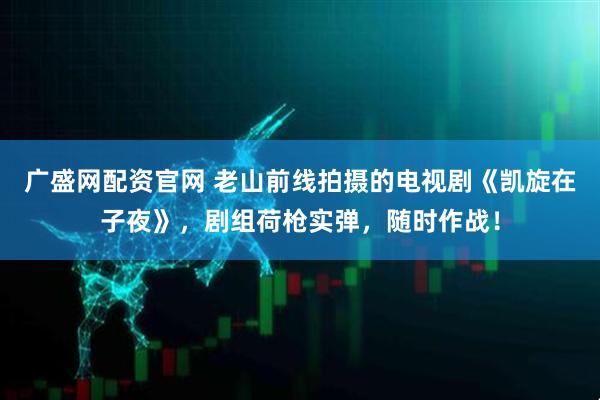 广盛网配资官网 老山前线拍摄的电视剧《凯旋在子夜》，剧组荷枪实弹，随时作战！