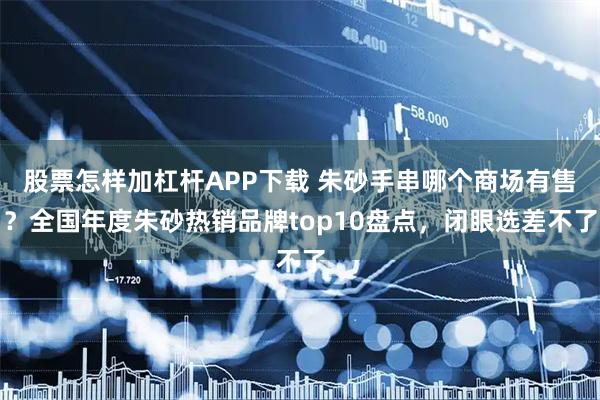 股票怎样加杠杆APP下载 朱砂手串哪个商场有售？全国年度朱砂热销品牌top10盘点，闭眼选差不了