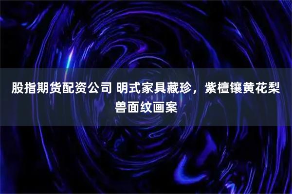 股指期货配资公司 明式家具藏珍，紫檀镶黄花梨兽面纹画案